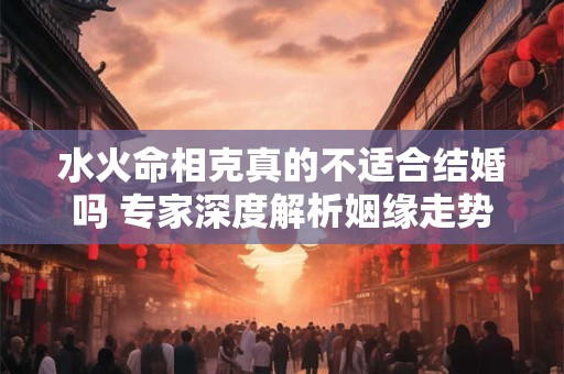水火命相克真的不适合结婚吗 专家深度解析姻缘走势