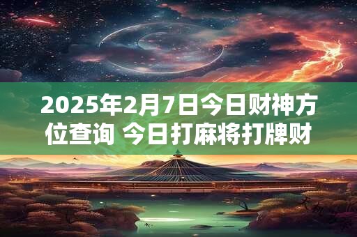 2025年2月7日今日财神方位查询 今日打麻将打牌财运方位