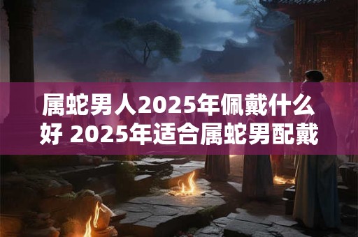 属蛇男人2025年佩戴什么好 2025年适合属蛇男配戴什么