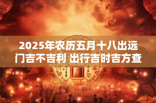 2025年农历五月十八出远门吉不吉利 出行吉时吉方查询