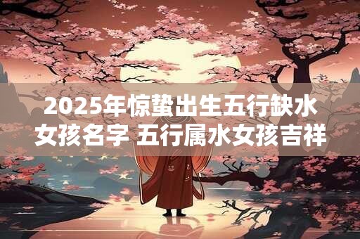 2025年惊蛰出生五行缺水女孩名字 五行属水女孩吉祥名字