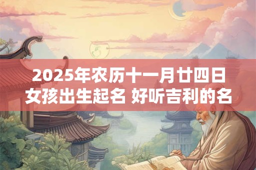 2025年农历十一月廿四日女孩出生起名 好听吉利的名字精选 2025年农历十一月廿四日女孩出生起名 好听吉利的名字精选