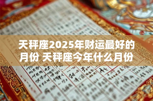 天秤座2025年财运最好的月份 天秤座今年什么月份财运最旺