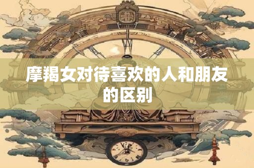 摩羯女对待喜欢的人和朋友的区别