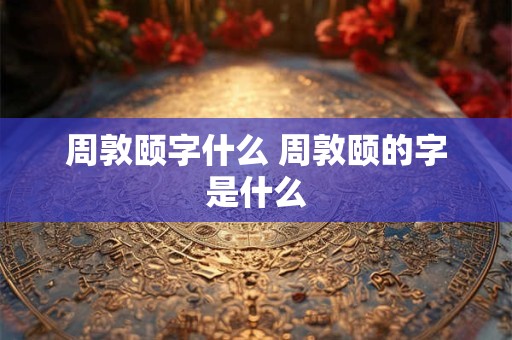 周敦颐字什么 周敦颐的字是什么
