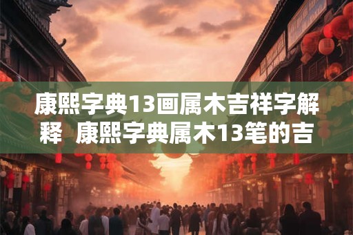 康熙字典13画属木吉祥字解释 康熙字典属木13笔的吉祥字 康熙字典13画属木吉祥字解释 康熙字典属木13笔的吉祥字