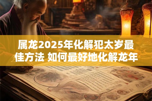 属龙2025年化解犯太岁最佳方法 如何最好地化解龙年犯太岁 属龙2025年化解犯太岁最佳方法 如何最好地化解龙年犯太岁