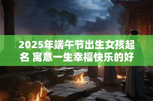 2025年端午节出生女孩起名 寓意一生幸福快乐的好名字