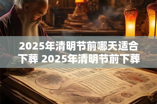 2025年清明节前哪天适合下葬 2025年清明节前下葬吉日
