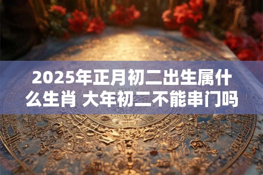 2025年正月初二出生属什么生肖 大年初二不能串门吗