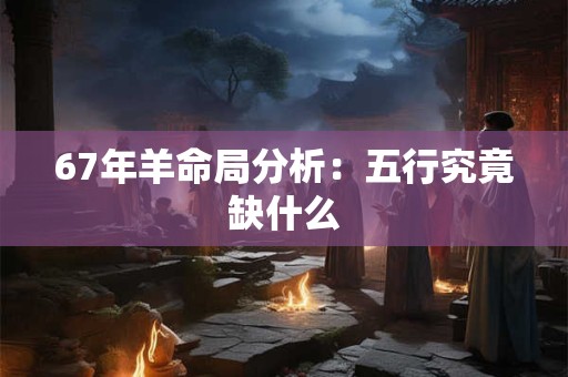 67年羊命局分析：五行究竟缺什么