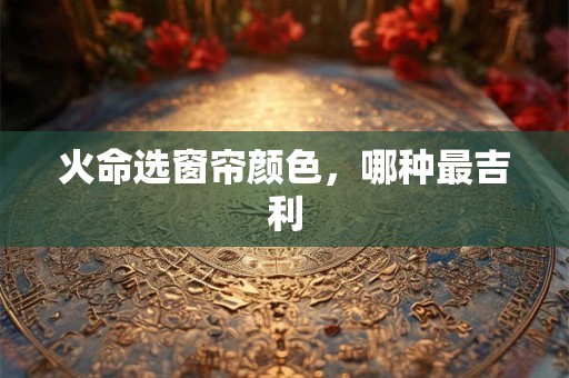 火命选窗帘颜色，哪种最吉利