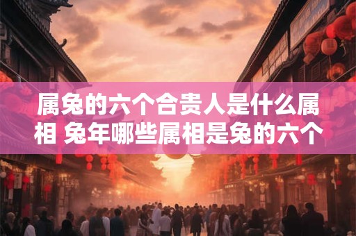 属兔的六个合贵人是什么属相 兔年哪些属相是兔的六个合贵人 属兔的六个合贵人是什么属相 兔年哪些属相是兔的六个合贵人