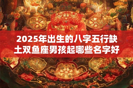 2025年出生的八字五行缺土双鱼座男孩起哪些名字好 2025年出生的八字五行缺土双鱼座男孩起哪些名字好