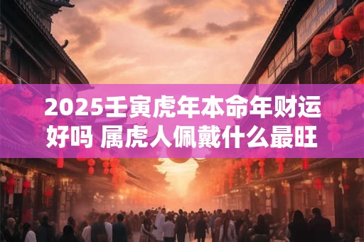 2025壬寅虎年本命年财运好吗 属虎人佩戴什么最旺财