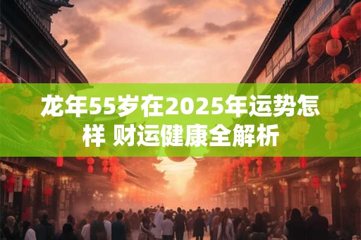 龙年55岁在2025年运势怎样 财运健康全解析