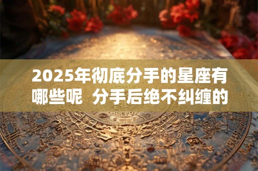 2025年彻底分手的星座有哪些呢  分手后绝不纠缠的星座
