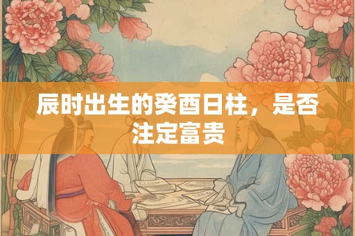 辰时出生的癸酉日柱，是否注定富贵