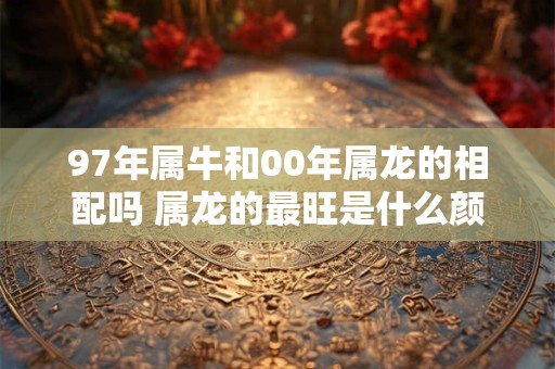 97年属牛和00年属龙的相配吗 属龙的最旺是什么颜色