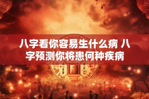八字看你容易生什么病 八字预测你将患何种疾病