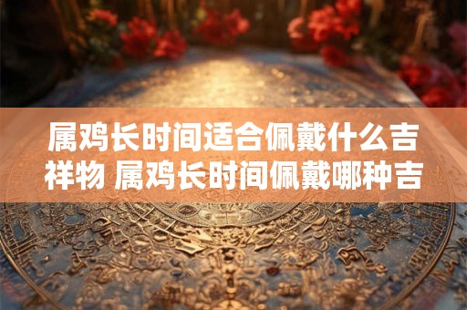 属鸡长时间适合佩戴什么吉祥物 属鸡长时间佩戴哪种吉祥物好
