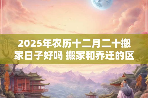 2025年农历十二月二十搬家日子好吗 搬家和乔迁的区别