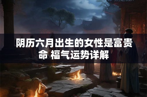 阴历六月出生的女性是富贵命 福气运势详解