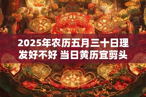 2025年农历五月三十日理发好不好 当日黄历宜剪头发吗 2025年农历五月三十日理发好不好 当日黄历宜剪头发吗