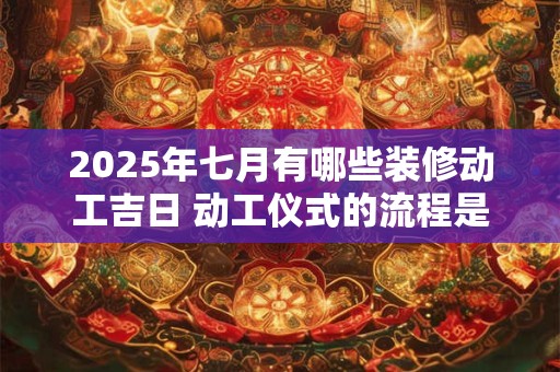 2025年七月有哪些装修动工吉日 动工仪式的流程是什么