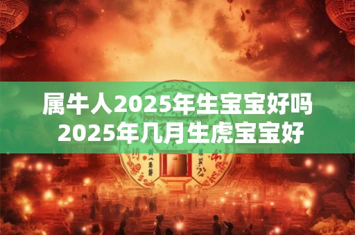 属牛人2025年生宝宝好吗 2025年几月生虎宝宝好