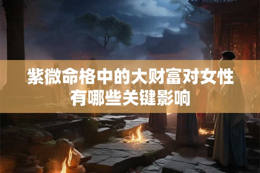 紫微命格中的大财富对女性有哪些关键影响