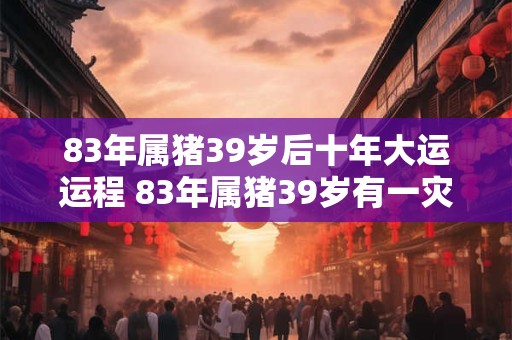 83年属猪39岁后十年大运运程 83年属猪39岁有一灾