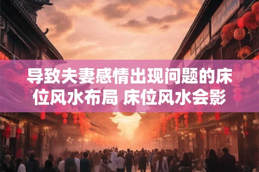 导致夫妻感情出现问题的床位风水布局 床位风水会影响夫妻感情吗