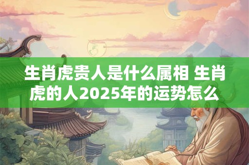 生肖虎贵人是什么属相 生肖虎的人2025年的运势怎么样