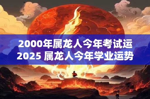 2000年属龙人今年考试运2025 属龙人今年学业运势如何
