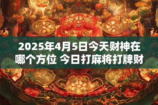 2025年4月5日今天财神在哪个方位 今日打麻将打牌财运方位！