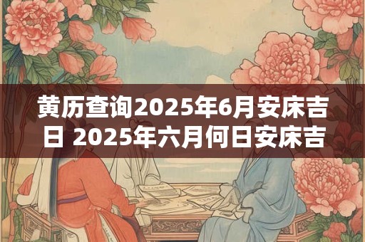 黄历查询2025年6月安床吉日 2025年六月何日安床吉