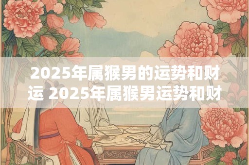 2025年属猴男的运势和财运 2025年属猴男运势和财运如何