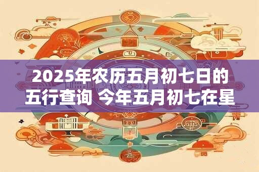 2025年农历五月初七日的五行查询 今年五月初七在星期几 2025年农历五月初七日的五行查询 今年五月初七在星期几