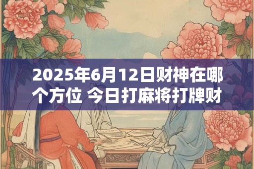 2025年6月12日财神在哪个方位 今日打麻将打牌财运方位！