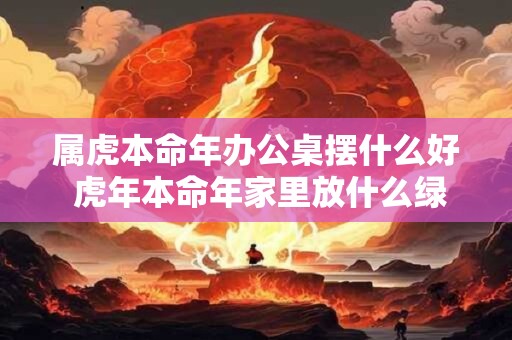 属虎本命年办公桌摆什么好 虎年本命年家里放什么绿植好