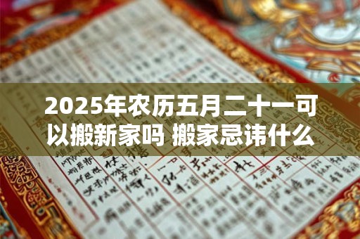 2025年农历五月二十一可以搬新家吗 搬家忌讳什么日子