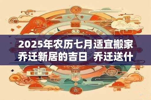 2025年农历七月适宜搬家乔迁新居的吉日  乔迁送什么礼物好