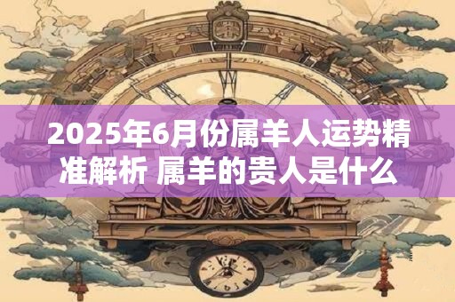 2025年6月份属羊人运势精准解析 属羊的贵人是什么属相