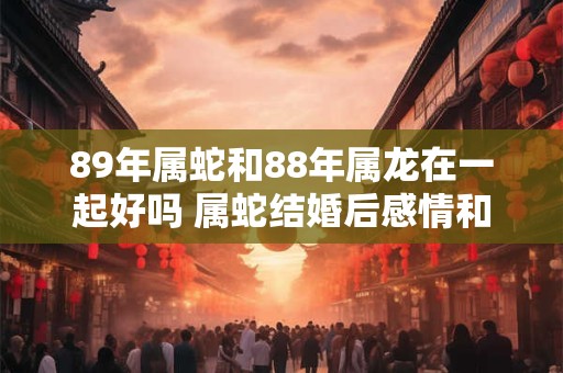 89年属蛇和88年属龙在一起好吗 属蛇结婚后感情和事业运势如何