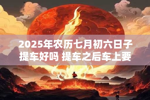 2025年农历七月初六日子提车好吗 提车之后车上要压红包吗