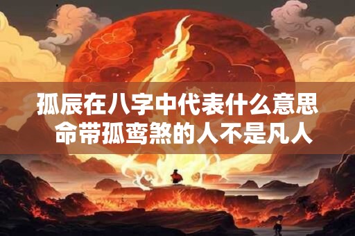 孤辰在八字中代表什么意思 命带孤鸾煞的人不是凡人 孤辰在八字中代表什么意思 命带孤鸾煞的人不是凡人