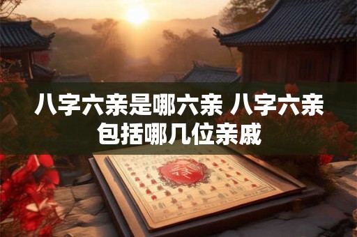 八字六亲是哪六亲 八字六亲包括哪几位亲戚