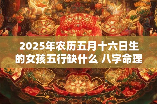 2025年农历五月十六日生的女孩五行缺什么 八字命理详解 2025年农历五月十六日生的女孩五行缺什么 八字命理详解