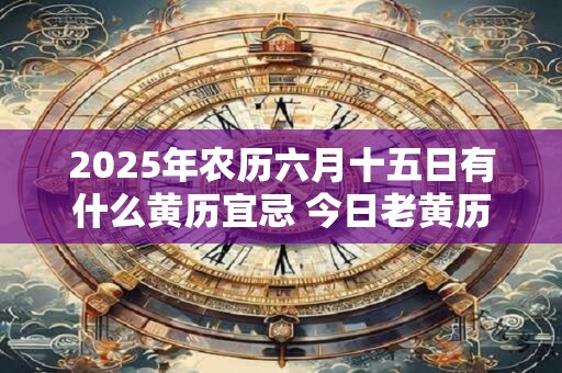 2025年农历六月十五日有什么黄历宜忌 今日老黄历查询 2025年农历六月十五日有什么黄历宜忌 今日老黄历查询